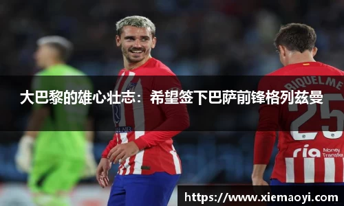 大巴黎的雄心壮志：希望签下巴萨前锋格列兹曼